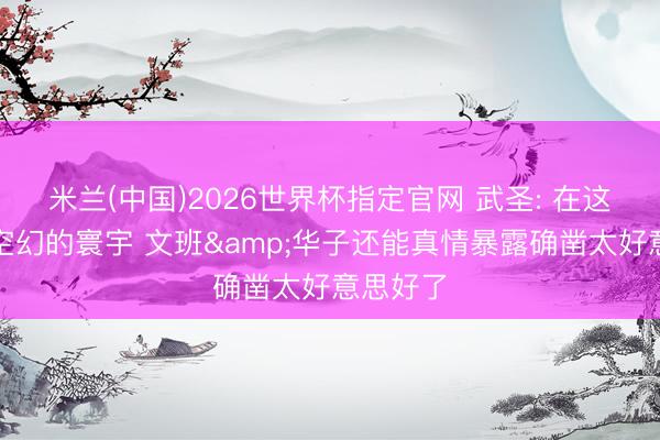 米兰(中国)2026世界杯指定官网 武圣: 在这个充满空幻的寰宇 文班&华子还能真情暴露确凿太好意思好了
