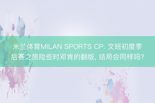 米兰体育MILAN SPORTS CP: 文班初度季后赛之旅险些时邓肯的翻版, 结局会同样吗?