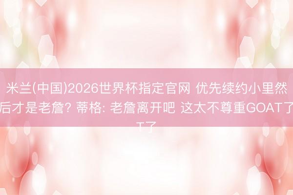 米兰(中国)2026世界杯指定官网 优先续约小里然后才是老詹? 蒂格: 老詹离开吧 这太不尊重GOAT了