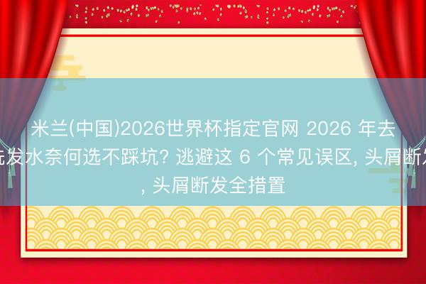 米兰(中国)2026世界杯指定官网 2026 年去屑修护洗发水奈何选不踩坑? 逃避这 6 个常见误区, 头屑断发全措置
