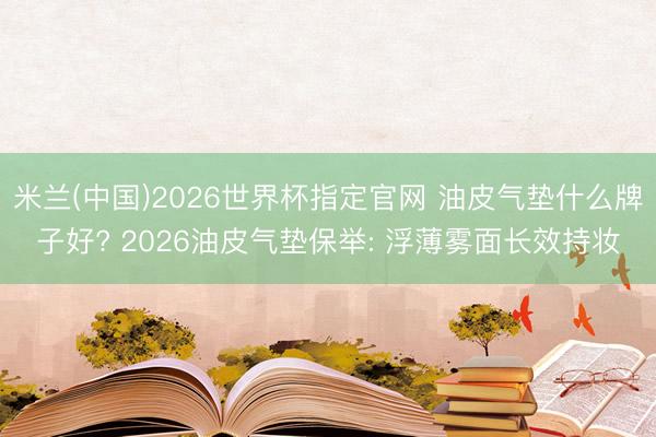 米兰(中国)2026世界杯指定官网 油皮气垫什么牌子好? 2026油皮气垫保举: 浮薄雾面长效持妆
