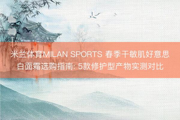米兰体育MILAN SPORTS 春季干敏肌好意思白面霜选购指南: 5款修护型产物实测对比