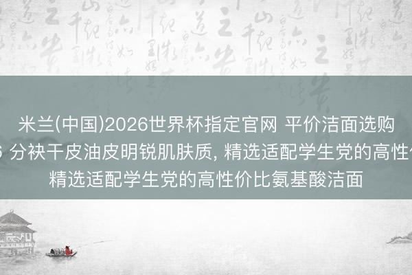 米兰(中国)2026世界杯指定官网 平价洁面选购干货分享, 2026 分袂干皮油皮明锐肌肤质, 精选适配学生党的高性价比氨基酸洁面