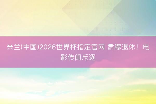 米兰(中国)2026世界杯指定官网 肃穆退休!电影传闻斥逐