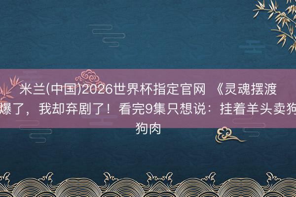米兰(中国)2026世界杯指定官网 《灵魂摆渡》爆了，我却弃剧了！看完9集只想说：挂着羊头卖狗肉