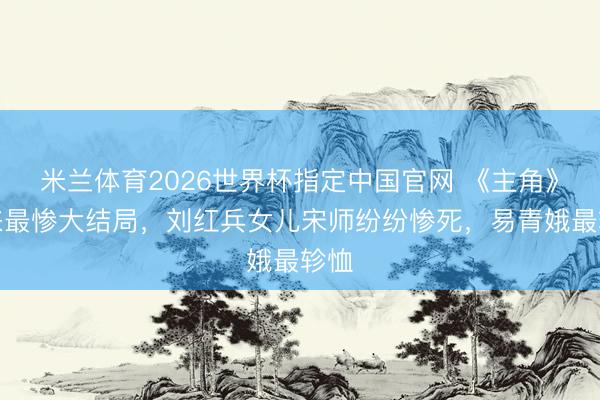 米兰体育2026世界杯指定中国官网 《主角》迎来最惨大结局,刘红兵女儿宋师纷纷惨死,易青娥最轸恤