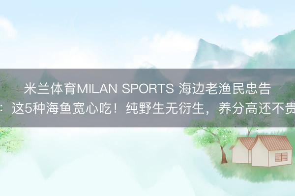 米兰体育MILAN SPORTS 海边老渔民忠告:这5种海鱼宽心吃!纯野生无衍生,养分高还不贵