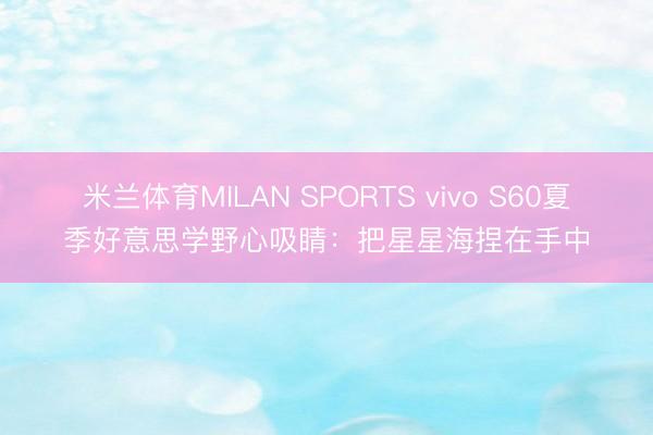 米兰体育MILAN SPORTS vivo S60夏季好意思学野心吸睛:把星星海捏在手中