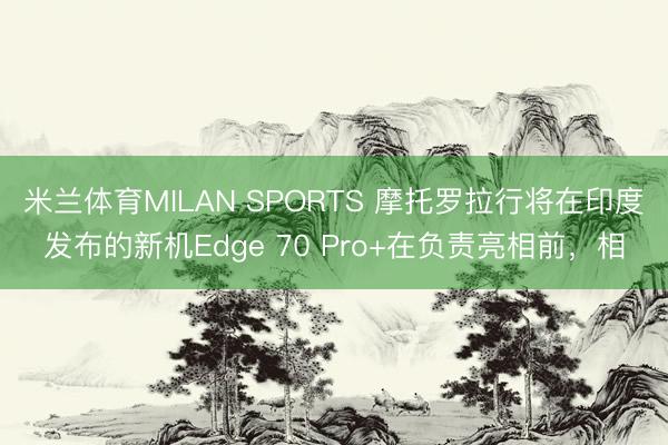 米兰体育MILAN SPORTS 摩托罗拉行将在印度发布的新机Edge 70 Pro+在负责亮相前,相