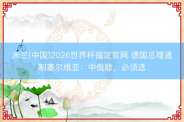 米兰(中国)2026世界杯指定官网 德国总理遏制塞尔维亚:中俄欧,必须选