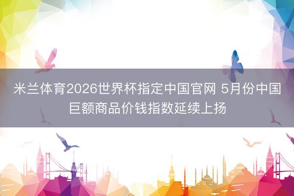 米兰体育2026世界杯指定中国官网 5月份中国巨额商品价钱指数延续上扬