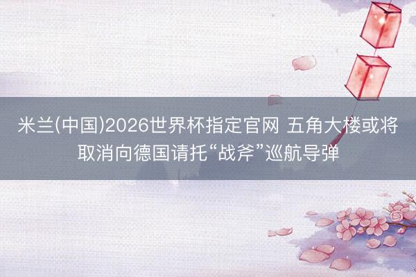 米兰(中国)2026世界杯指定官网 五角大楼或将取消向德国请托“战斧”巡航导弹