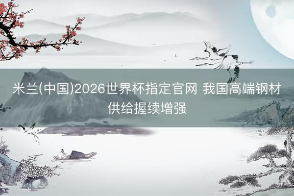 米兰(中国)2026世界杯指定官网 我国高端钢材供给握续增强