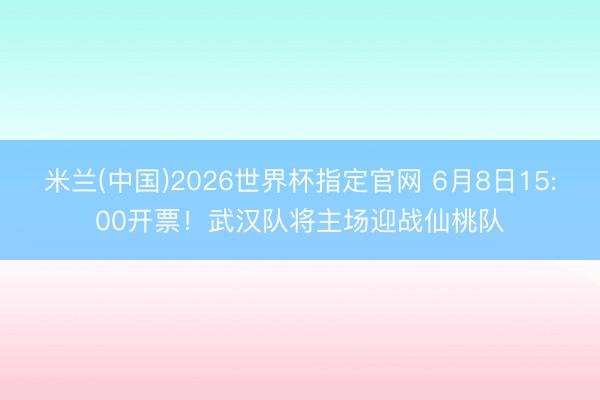 米兰(中国)2026世界杯指定官网 6月8日15:00开票!武汉队将主场迎战仙桃队