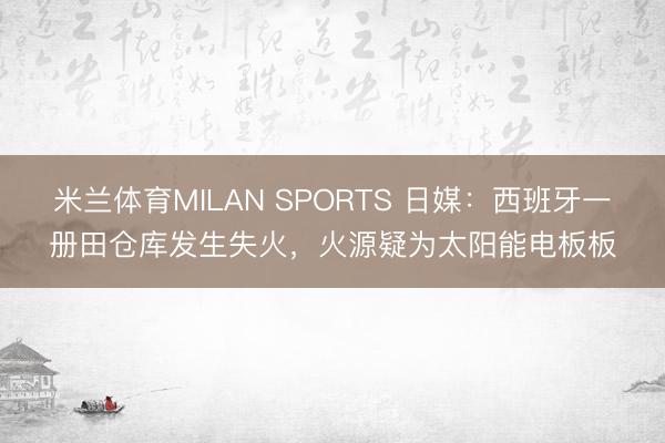 米兰体育MILAN SPORTS 日媒:西班牙一册田仓库发生失火,火源疑为太阳能电板板