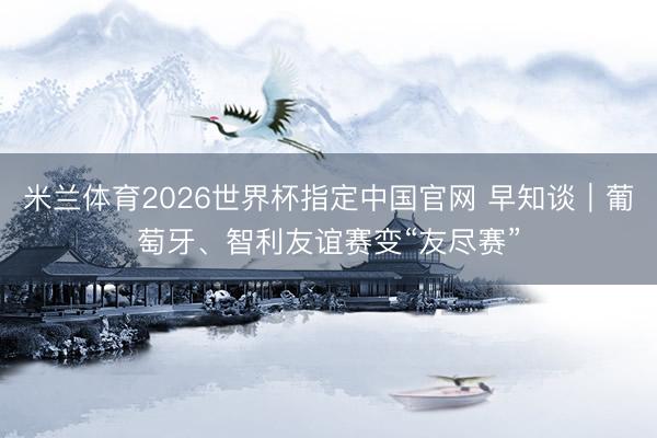 米兰体育2026世界杯指定中国官网 早知谈|葡萄牙、智利友谊赛变“友尽赛”