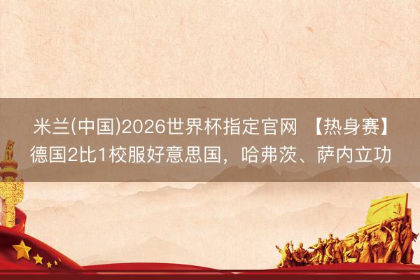 米兰(中国)2026世界杯指定官网 【热身赛】德国2比1校服好意思国，哈弗茨、萨内立功