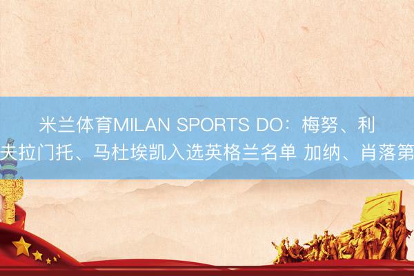 米兰体育MILAN SPORTS DO:梅努、利夫拉门托、马杜埃凯入选英格兰名单 加纳、肖落第