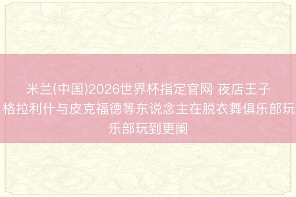 米兰(中国)2026世界杯指定官网 夜店王子上线!格拉利什与皮克福德等东说念主在脱衣舞俱乐部玩到更阑
