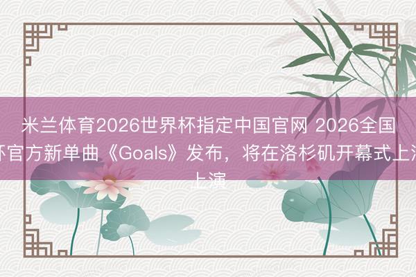 米兰体育2026世界杯指定中国官网 2026全国杯官方新单曲《Goals》发布,将在洛杉矶开幕式上演