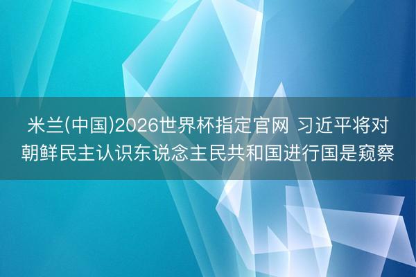 米兰(中国)2026世界杯指定官网 习近平将对朝鲜民主认识东说念主民共和国进行国是窥察