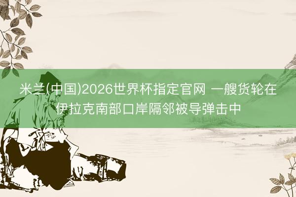 米兰(中国)2026世界杯指定官网 一艘货轮在伊拉克南部口岸隔邻被导弹击中