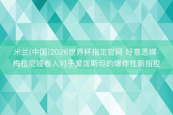 米兰(中国)2026世界杯指定官网 好意思媒:梅拉尼娅卷入对于爱泼斯坦的爆炸性新指控