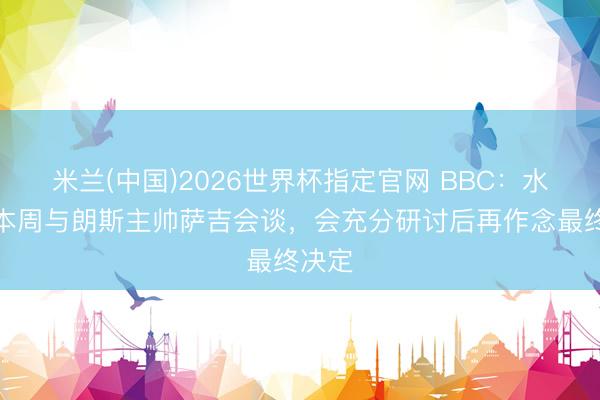 米兰(中国)2026世界杯指定官网 BBC:水晶宫本周与朗斯主帅萨吉会谈,会充分研讨后再作念最终决定