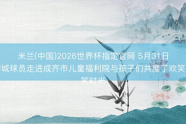 米兰(中国)2026世界杯指定官网 5月31日，蓉城球员走进成齐市儿童福利院与孩子们共度了欢笑时光