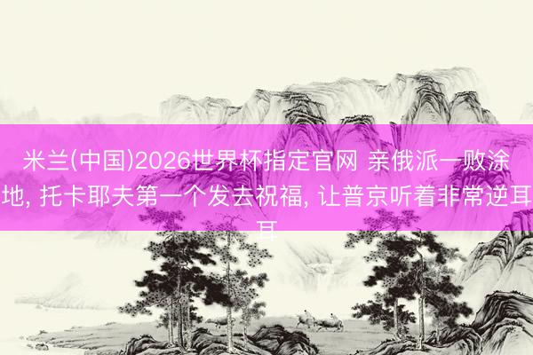 米兰(中国)2026世界杯指定官网 亲俄派一败涂地, 托卡耶夫第一个发去祝福, 让普京听着非常逆耳