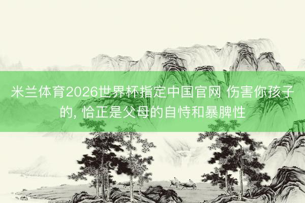 米兰体育2026世界杯指定中国官网 伤害你孩子的, 恰正是父母的自恃和暴脾性