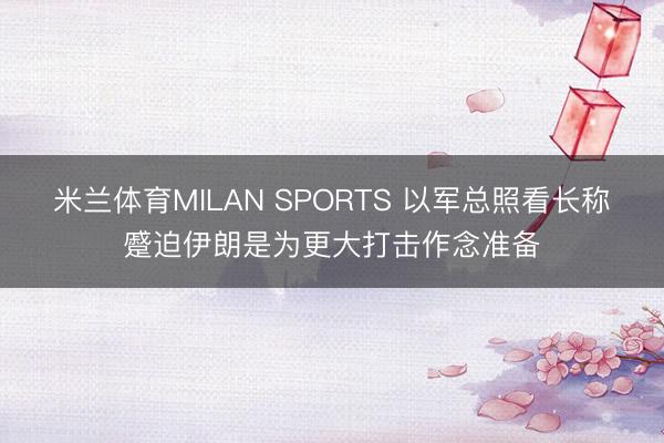 米兰体育MILAN SPORTS 以军总照看长称蹙迫伊朗是为更大打击作念准备
