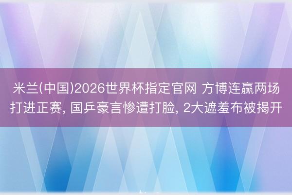 米兰(中国)2026世界杯指定官网 方博连赢两场打进正赛, 国乒豪言惨遭打脸, 2大遮羞布被揭开