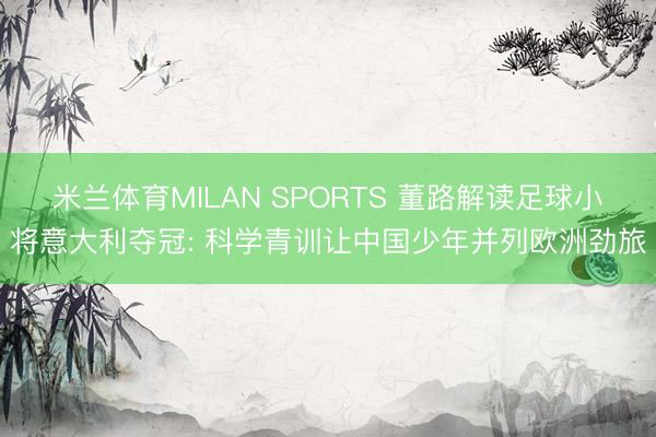 米兰体育MILAN SPORTS 董路解读足球小将意大利夺冠: 科学青训让中国少年并列欧洲劲旅