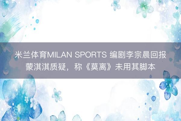 米兰体育MILAN SPORTS 编剧李宗晨回报蒙淇淇质疑,称《莫离》未用其脚本
