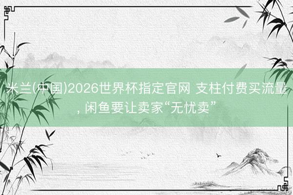 米兰(中国)2026世界杯指定官网 支柱付费买流量， 闲鱼要让卖家“无忧卖”