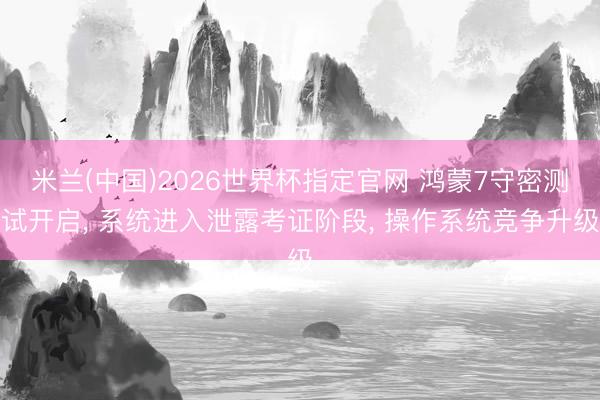 米兰(中国)2026世界杯指定官网 鸿蒙7守密测试开启, 系统进入泄露考证阶段, 操作系统竞争升级