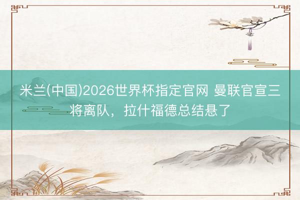 米兰(中国)2026世界杯指定官网 曼联官宣三将离队,拉什福德总结悬了