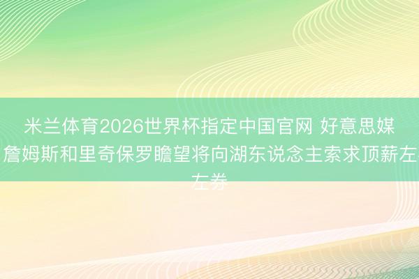 米兰体育2026世界杯指定中国官网 好意思媒：詹姆斯和里奇保罗瞻望将向湖东说念主索求顶薪左券
