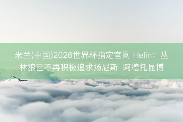 米兰(中国)2026世界杯指定官网 Helin:丛林狼已不再积极追求扬尼斯-阿德托昆博
