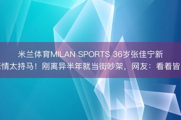 米兰体育MILAN SPORTS 36岁张佳宁新恋情太持马!刚离异半年就当街吵架,网友:看着皆累