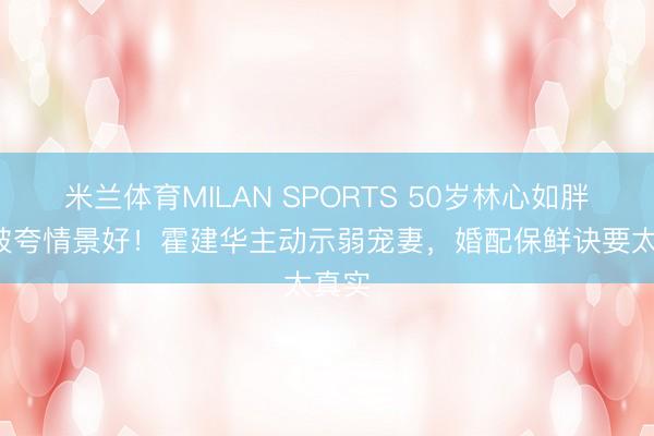 米兰体育MILAN SPORTS 50岁林心如胖3斤被夸情景好!霍建华主动示弱宠妻,婚配保鲜诀要太真实
