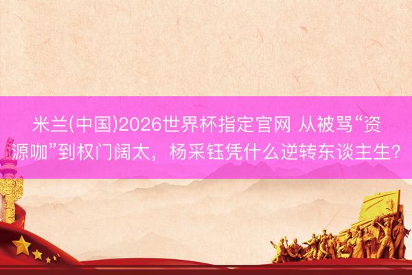 米兰(中国)2026世界杯指定官网 从被骂“资源咖”到权门阔太,杨采钰凭什么逆转东谈主生?