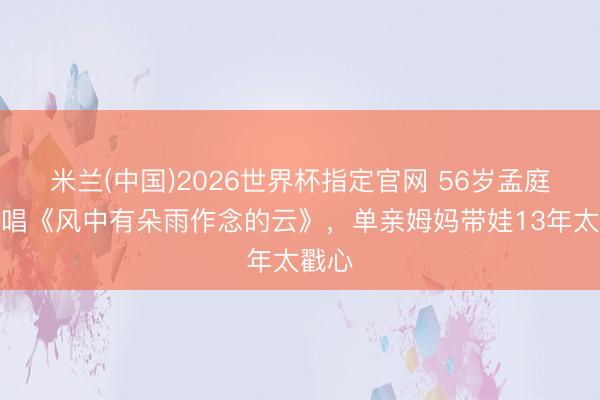 米兰(中国)2026世界杯指定官网 56岁孟庭苇再唱《风中有朵雨作念的云》,单亲姆妈带娃13年太戳心