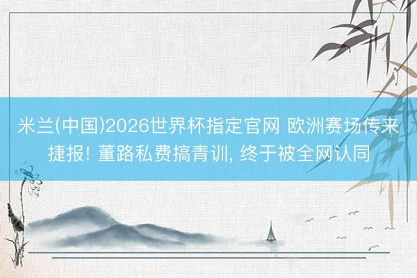 米兰(中国)2026世界杯指定官网 欧洲赛场传来捷报! 董路私费搞青训, 终于被全网认同