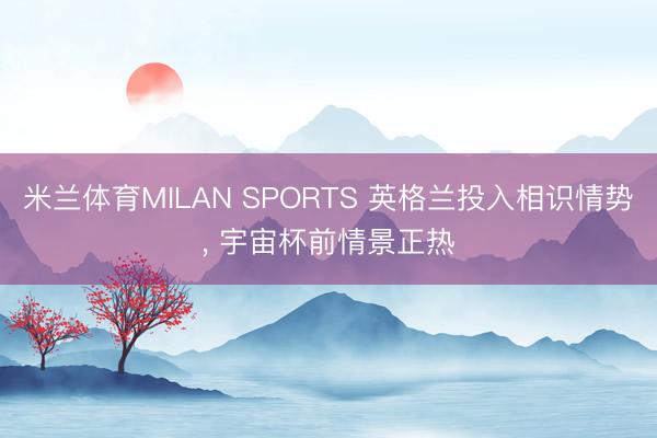 米兰体育MILAN SPORTS 英格兰投入相识情势, 宇宙杯前情景正热