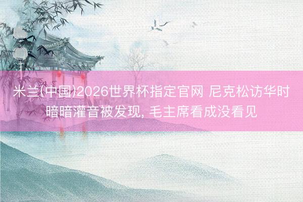 米兰(中国)2026世界杯指定官网 尼克松访华时暗暗灌音被发现， 毛主席看成没看见