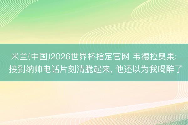 米兰(中国)2026世界杯指定官网 韦德拉奥果: 接到纳帅电话片刻清脆起来, 他还以为我喝醉了