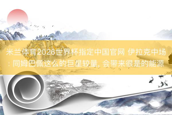米兰体育2026世界杯指定中国官网 伊拉克中场: 同姆巴佩这么的巨星较量, 会带来很是的能源