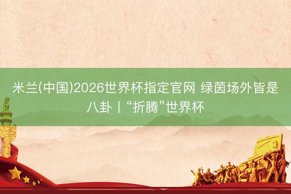 米兰(中国)2026世界杯指定官网 绿茵场外皆是八卦丨“折腾”世界杯